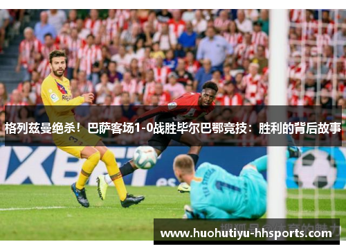 格列兹曼绝杀！巴萨客场1-0战胜毕尔巴鄂竞技：胜利的背后故事