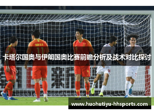卡塔尔国奥与伊朗国奥比赛前瞻分析及战术对比探讨