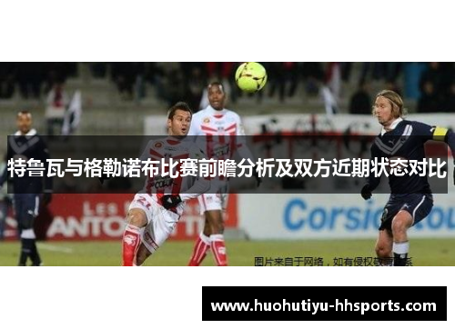 特鲁瓦与格勒诺布比赛前瞻分析及双方近期状态对比